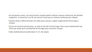 •Los px jóvenes sanos, con mecanismos compensadores toleran mayores volúmenes de pérdida
sanguínea → conservan una TA casi normal, hasta que su sistema cardiovascular colapsa.
•Lactato sérico y déficit de base son útiles para calcular y vigilar magnitud de hemorragia y
choque.
•Los px con lesiones penetrantes, se sabe el sitio de la hemorragia. Para causar hipotensión hay
sitios que alojan gran cantidad de hemorragia para ocasionar choque.
•Cada cavidad pleural puede alojar 2 a 3 L de sangre.
 