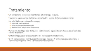 Tratamiento
•Un componente esencial es el control de la hemorragia en curso.
•Hay mayor supervivencia si el tiempo entre lesión y control de hemorragia es menor.
•Las prioridades para estos enfermos son:
a) Asegurar vía respiratoria
b) Controlar origen de hemorragia
c) Reanimación del volumen intravenoso
•Aun se debate el tipo ideal de líquidos a administrarse a pacientes en choque. Los cristaloides
son los de elección.
•En hemorragia grave, la restauración debe hacerse con hemoderivados.
•El FFP transfundirse a individuos con hemorragia masiva o ↑ en tiempos de protrombina o
tromboplastina parcial activa 1.5 veces encima del control.
 