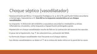 Choque séptico (vasodilatador)
•Vasoconstricción periférica → respuesta fisiológica a la ↓ de la TA y perfusión hística secundaria
a hemorragia, hipovolemia o IC. Esta NO es la respuesta característica en un choque
vasodilatador.
•La respuesta → disfunción del endotelio y vasculatura secundaria a mediadores y células
inflamatorios circulantes, como respuesta a hipoperfusión prolongada y grave.
•Hipotensión en choque vasodilatador resulta de falla en la contracción del musculo liso vascular.
•A pesar de la hipotensión, hay ↑ de catecolaminas y activación del SRAA.
•La forma de choque vasodilatador mas frecuente es el choque séptico.
•Los efectos vasodilatadores se deben al ↑ de la sintasa de óxido nítrico en la pared de los vasos.
 