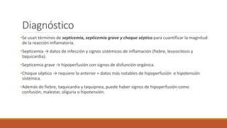 Diagnóstico
•Se usan términos de septicemia, septicemia grave y choque séptico para cuantificar la magnitud
de la reacción inflamatoria.
•Septicemia → datos de infección y signos sistémicos de inflamación (fiebre, leucocitosis y
taquicardia).
•Septicemia grave → hipoperfusión con signos de disfunción orgánica.
•Choque séptico → requiere lo anterior + datos más notables de hipoperfusión e hipotensión
sistémica.
•Además de fiebre, taquicardia y taquipnea, puede haber signos de hipoperfusión como
confusión, malestar, oliguria o hipotensión.
 
