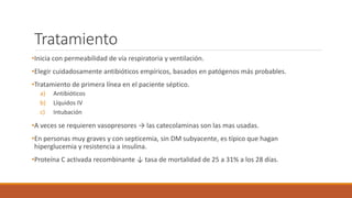 Tratamiento
•Inicia con permeabilidad de vía respiratoria y ventilación.
•Elegir cuidadosamente antibióticos empíricos, basados en patógenos más probables.
•Tratamiento de primera línea en el paciente séptico.
a) Antibióticos
b) Líquidos IV
c) Intubación
•A veces se requieren vasopresores → las catecolaminas son las mas usadas.
•En personas muy graves y con septicemia, sin DM subyacente, es típico que hagan
hiperglucemia y resistencia a insulina.
•Proteína C activada recombinante ↓ tasa de mortalidad de 25 a 31% a los 28 días.
 