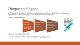 Choque cardiógeno
Se define como una falla de la bomba circulatoria que conduce a ↓ del flujo anterógrado e
hipoxia hística subsecuente, con un volumen intravascular adecuado.
Criterios hemodinámicos:
→Tasas de mortalidad: 50 – 80%
→Causa más común: infarto del miocardio (MI) agudo y extenso.
Hipotensión
sostenida
• SBP <90 mmHg,
cuando menos
durante 30 min
Índice cardiaco
reducido
• <2.2 L/min/m²
Presión en cuña
de la arteria
pulmonar alta
• <15 mmHg
 