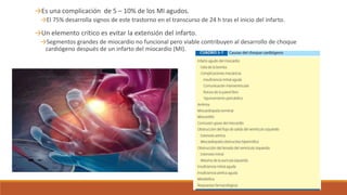 →Es una complicación de 5 – 10% de los MI agudos.
→El 75% desarrolla signos de este trastorno en el transcurso de 24 h tras el inicio del infarto.
→Un elemento crítico es evitar la extensión del infarto.
→Segmentos grandes de miocardio no funcional pero viable contribuyen al desarrollo de choque
cardiógeno después de un infarto del miocardio (MI).
 