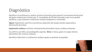 Diagnóstico
Identificar la insuficiencia y realizar acciones correctivas para prevenir la constante disminución
del gasto cardiaco por la lesión que ↑ necesidades de O2 del miocardio y que no es posible
satisfacer, y que conducen a disfunción cardiaca progresiva e irreversible.
Signos: hipotensión, piel fría y marmórrea, depresión del estado mental, taquicardia y
disminución de pulsos.
Exploración cardiaca: arritmias, levantamiento precordial o tonos cardiacos distantes.
Se confirma con EKG y ecocardiografía urgentes. Otras: rx tórax, gases en sangre arterial,
electrolitos, BH, enzimas cardiacas.
Identificar disfunción o insuficiencia cardiaca aguda en paciente susceptible.
 
