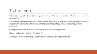 Tratamiento
Intubación y ventilación mecánica – para disminuir el trabajo ventilatorio y facilitar la sedación
del paciente.
Excluir rápidamente hipovolemia y establecer la presencia de disfunción cardiaca (conservar una
oxigenación adecuada, administración razonable de líquidos y evitar sobrecarga y edema
pulmonar).
Corregirse anomalías electrolíticas – hipokalemia e hipomagnesemia.
Dolor – sulfato de morfina o fentanilo IV.
Arritmias y bloqueo cardiaco – antiarrítmicos, marcapasos o cardioversión.
 
