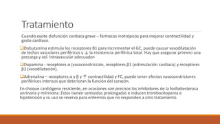 Tratamiento
Cuando existe disfunción cardiaca grave – fármacos inotrópicos para mejorar contractilidad y
gasto cardiaco.
Dobutamina estimula los receptores B1 para incrementar el GC, puede causar vasodilatación
de lechos vasculares periféricos y ↓ la resistencia periférica total. Hay que asegurar primero una
precarga y vol. Intravascular adecuado+
Dopamina - receptores α (vasoconstricción, receptores β1 (estimulación cardiaca) y receptores
β2 (vasodilatación).
Adrenalina – receptores α y β y ↑ contractilidad y FC, puede tener efectos vasoconstrictores
periféricos intensos que deterioran la función del corazón.
En choque cardiógeno resistente, en ocasiones son precisos los inhibidores de la fosfodiesterasa
anrinona y milrinona. Éstos tienen semividas prolongadas e inducen trombocitopenia e
hipotensión y su uso se reserva para enfermos que no responden a otro tratamiento.
 
