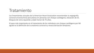 Tratamiento
Los lineamientos actuales de la American Heart Association recomiendan la angiografía
coronaria transluminal percutánea en personas con choque cardiógeno, elevación de ST,
bloqueo de rama izquierda y edad menor de 75 años.
El paso más importante en el tratamiento de los individuos con choque cardiógeno por MI
agudo es la definición de la anatomía coronaria y revascularización temprana.
 