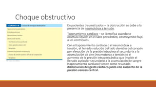 Choque obstructivo
En pacientes traumatizados – la obstrucción se debe a la
presencia de neumotórax a tensión.
Taponamiento cardiaco – se identifica cuando se
acumula líquido en el saco pericárdico, obstruyendo flujo
a los ventrículos.
Con el taponamiento cardiaco o el neumotórax a
tensión, el llenado reducido del lado derecho del corazón
por elevación de la presión intrapleural secundaria a la
acumulación de aire (neumotórax a tensión) o el
aumento de la presión intrapericárdica que impide el
llenado auricular secundario a la acumulación de sangre
(taponamiento cardiaco) tienen como resultado
disminución del gasto cardiaco junto con aumento de la
presión venosa central.
 