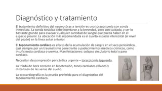 Diagnóstico y tratamiento
El tratamiento definitivo del neumotórax a tensión es una toracostomía con sonda
inmediata. La sonda torácica debe insertarse a la brevedad, pero con cuidado, y ser lo
bastante grande para evacuar cualquier cantidad de sangre que pueda haber en el
espacio pleural. La ubicación más recomendada es el cuarto espacio intercostal (al nivel
del pezón) en la línea axilar anterior.
El taponamiento cardiaco es efecto de la acumulación de sangre en el saco pericárdico,
casi siempre por un traumatismo penetrante o padecimientos médicos crónicos, como
insuficiencia cardiaca o uremia. Manifestaciones: colapso circulatorio total y paro
cardiaco.
Necesitan descompresión pericárdica urgente – toracotomía izquierda.
La tríada de Beck consiste en hipotensión, tonos cardiacos velados y
distensión de las venas del cuello.
La ecocardiografía es la prueba preferida para el diagnóstico del
taponamiento cardiaco.
 