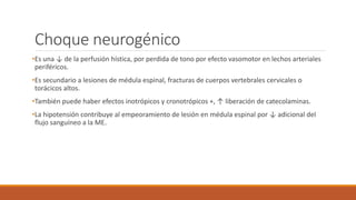 Choque neurogénico
•Es una ↓ de la perfusión hística, por perdida de tono por efecto vasomotor en lechos arteriales
periféricos.
•Es secundario a lesiones de médula espinal, fracturas de cuerpos vertebrales cervicales o
torácicos altos.
•También puede haber efectos inotrópicos y cronotrópicos +, ↑ liberación de catecolaminas.
•La hipotensión contribuye al empeoramiento de lesión en médula espinal por ↓ adicional del
flujo sanguíneo a la ME.
 