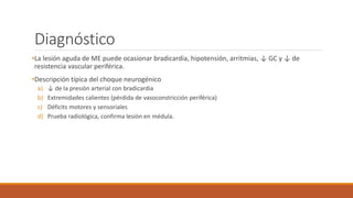 Diagnóstico
•La lesión aguda de ME puede ocasionar bradicardia, hipotensión, arritmias, ↓ GC y ↓ de
resistencia vascular periférica.
•Descripción típica del choque neurogénico
a) ↓ de la presión arterial con bradicardia
b) Extremidades calientes (pérdida de vasoconstricción periférica)
c) Déficits motores y sensoriales
d) Prueba radiológica, confirma lesión en médula.
 