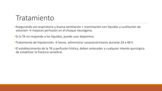 Tratamiento
•Asegurando vía respiratoria y buena ventilación + reanimación con líquidos y sustitución de
volumen → mejoran perfusión en el choque neurógeno.
•Si la TA no responde a los líquidos, puede usar dopamina.
•Tratamiento de hipotensión → breve, administrar vasoconstrictores durante 24 a 48 h.
•El establecimiento de la TA y perfusión hística, deben anteceder a cualquier intento quirúrgico
de estabilizar la fractura vertebral.
 
