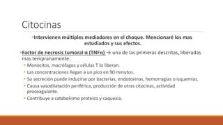 Citocinas
•Intervienen múltiples mediadores en el choque. Mencionaré los mas
estudiados y sus efectos.
•Factor de necrosis tumoral α (TNFα) → una de las primeras descritas, liberadas
mas tempranamente.
• Monocitos, macrófagos y células T lo liberan.
• Las concentraciones llegan a un pico en 90 minutos.
• Su secreción puede inducirse por bacterias, endotoxinas, hemorragias o isquemias.
• Causa vasodilatación periférica, producción de otras citocinas, actividad
procoagulante.
• Contribuye a catabolismo proteico y caquexia.
 