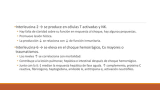 •Interleucina-2 → se produce en células T activadas y NK.
• Hay falta de claridad sobre su función en respuesta al choque, hay algunas propuestas.
• Promueve lesión hística.
• La producción ↓ se relaciona con ↓ de función inmunitaria.
•Interleucina-6 → se eleva en el choque hemorrágico, Cx mayores o
traumatismos.
• Los niveles ↑ se correlaciona con mortalidad.
• Contribuye a la lesión pulmonar, hepática e intestinal después de choque hemorrágico.
• Junto con la IL-1 median la respuesta hepática de fase aguda. ↑ complemento, proteína C
reactiva, fibrinógeno, haptoglobina, amiloide A, antitripsina α, activación neutrófilos.
 