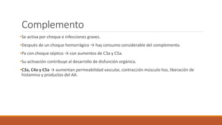 Complemento
•Se activa por choque e infecciones graves.
•Después de un choque hemorrágico → hay consumo considerable del complemento.
•Px con choque séptico → con aumentos de C3a y C5a.
•Su activación contribuye al desarrollo de disfunción orgánica.
•C3a, C4a y C5a → aumentan permeabilidad vascular, contracción músculo liso, liberación de
histamina y productos del AA.
 