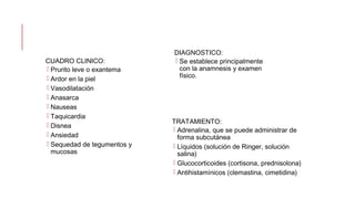 CUADRO CLINICO:
 Prurito leve o exantema
 Ardor en la piel
 Vasodilatación
 Anasarca
 Nauseas
 Taquicardia
 Disnea
 Ansiedad
 Sequedad de tegumentos y
mucosas
DIAGNOSTICO:
 Se establece principalmente
con la anamnesis y examen
físico.
TRATAMIENTO:
 Adrenalina, que se puede administrar de
forma subcutánea
 Líquidos (solución de Ringer, solución
salina)
 Glucocorticoides (cortisona, prednisolona)
 Antihistamínicos (clemastina, cimetidina)
 