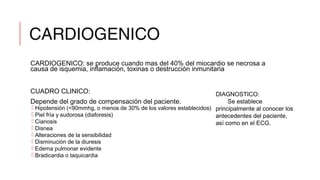 CARDIOGENICO
CARDIOGENICO: se produce cuando mas del 40% del miocardio se necrosa a
causa de isquemia, inflamación, toxinas o destrucción inmunitaria
CUADRO CLINICO:
Depende del grado de compensación del paciente.
 Hipotensión (<90mmhg, o menos de 30% de los valores establecidos)
 Piel fría y sudorosa (diaforesis)
 Cianosis
 Disnea
 Alteraciones de la sensibilidad
 Disminución de la diuresis
 Edema pulmonar evidente
 Bradicardia o taquicardia
DIAGNOSTICO:
Se establece
principalmente al conocer los
antecedentes del paciente,
así como en el ECG.
 