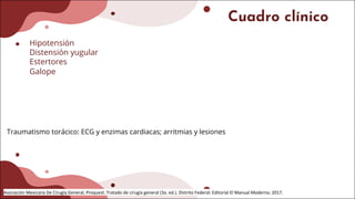 Cuadro clínico
Hipotensión
Distensión yugular
Estertores
Galope
Traumatismo torácico: ECG y enzimas cardiacas; arritmias y lesiones
Asociación Mexicana De Cirugía General, Proquest. Tratado de cirugía general (3a. ed.). Distrito Federal: Editorial El Manual Moderno; 2017.
 