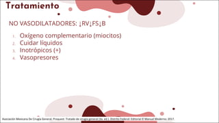 Tratamiento
NO VASODILATADORES: ↓RV↓FS↓B
1. Oxígeno complementario (miocitos)
2. Cuidar líquidos
3. Inotrópicos (+)
4. Vasopresores
Asociación Mexicana De Cirugía General, Proquest. Tratado de cirugía general (3a. ed.). Distrito Federal: Editorial El Manual Moderno; 2017.
 
