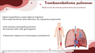 Tromboembolismo pulmonar
Obstrucción de arterias pulmonares por trombosis
Signos inespecíficos y varían según la magnitud
Inicio súbito de disnea, dolor pleurítico, tos, taquipnea y taquicardia
Gold standard: arteriografía pulmonar
No invasivos: EKG, USG, gammagrama
Tratamiento: heparina no fraccionada y trombectomía
Asociación Mexicana De Cirugía General, Proquest. Tratado de cirugía general (3a. ed.). Distrito Federal: Editorial El Manual Moderno;
2017.
 