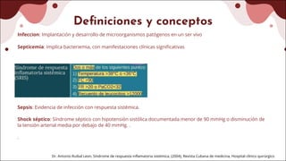 Definiciones y conceptos
Infeccion: Implantación y desarrollo de microorganismos patógenos en un ser vivo
Septicemia: Implica bacteriemia, con manifestaciones clínicas significativas
Sepsis: Evidencia de infección con respuesta sistémica.
Shock séptico: Síndrome séptico con hipotensión sistólica documentada menor de 90 mmHg o disminución de
la tensión arterial media por debajo de 40 mmHg. .
.
Dr. Antonio Ruibal Leon, Síndrome de respuesta inflamatoria sistémica, (2004), Revista Cubana de medicina, Hospital clínico quirúrgico
 
