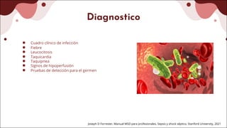 Diagnostico
● Cuadro clínico de infección
● Fiebre
● Leucocitosis
● Taquicardia
● Taquipnea
● Signos de hipoperfusión
● Pruebas de detección para el germen
Joseph D Forrester, Manual MSD para profesionales, Sepsis y shock séptico, Stanford University, 2021
 