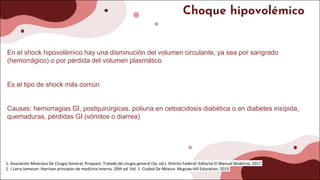 Choque hipovolémico
En el shock hipovolémico hay una disminución del volumen circulante, ya sea por sangrado
(hemorrágico) o por pérdida del volumen plasmático
Es el tipo de shock más común
Causas: hemorragias GI, postquirúrgicas, poliuria en cetoacidosis diabética o en diabetes insípida,
quemaduras, pérdidas GI (vómitos o diarrea)
1. Asociación Mexicana De Cirugía General, Proquest. Tratado de cirugía general (3a. ed.). Distrito Federal: Editorial El Manual Moderno; 2017.
2. J Larry Jameson. Harrison principios de medicina interna. 20th ed. Vol. 1. Ciudad De México: Mcgraw-Hill Education; 2019.
 