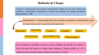 Choque é caracterizado pela ausência da perfusão tecidual em um nível celular que
conduz ao metabolismo anaeróbico e à perda da produção de energia necessária
para suportar a vida.
Hipoperfusão: E caracterizada pela baixa irrigação sanguínea em determinada região
do corpo nesses casos o paciente pode apresentar:
Hipotensão
Taquicardia
Desorientação
Cianose Confusão Oligúria
Extremidades Frias
Desorientação
Esse mecanismo anaeróbio resulta na maior produção de dióxido de carbono e
níveis elevados de lactato no sangue neste momento a função celular cai e se o
choque persistir ocorrem lesões celulares irreversíveis e morte
Definição de Choque
 