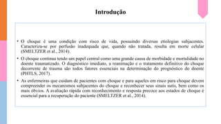 Introdução
• O choque é uma condição com risco de vida, possuindo diversas etiologias subjacentes.
Caracteriza-se por perfusão inadequada que, quando não tratada, resulta em morte celular
(SMELTZER et al., 2014).
• O choque continua tendo um papel central como uma grande causa de morbidade e mortalidade no
doente traumatizado. O diagnóstico imediato, a reanimação e o tratamento definitivo do choque
decorrente de trauma são todos fatores essenciais na determinação do prognóstico do doente
(PHTLS, 2017).
• As enfermeiras que cuidam de pacientes com choque e para aqueles em risco para choque devem
compreender os mecanismos subjacentes do choque e reconhecer seus sinais sutis, bem como os
mais óbvios. A avaliação rápida com reconhecimento e resposta precoce aos estados de choque é
essencial para a recuperação do paciente (SMELTZER et al., 2014).
 