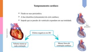 Tamponamento cardíaco
Saco
pericárdico
 Fluido no saco pericárdico;
 A fase diastólica (relaxamento) do ciclo cardíaco;
 Impede que as paredes do ventrículo expandam em sua totalidade.
Efeitos negativos no DC
Volume menor p/
cada contração
Menor forca de
contração cardíaca
Imagem:sanarmed.com
 