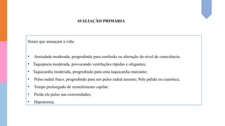 AVALIAÇÃO PRIMÁRIA
Sinais que ameaçam a vida:
• Ansiedade moderada, progredindo para confusão ou alteração do nível de consciência;
• Taquipneia moderada, provocando ventilações rápidas e ofegantes;
• Taquicardia moderada, progredindo para uma taquicardia marcante;
• Pulso radial fraco, progredindo para um pulso radial ausente; Pele pálida ou cianótica;
• Tempo prolongado de reenchimento capilar;
• Perda ele pulso nas extremidades;
• Hipotermia;
 