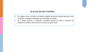 • Em alguns casos, as lesões do doente poderão ser graves demais para que uma
avaliação secundária adequada seja concluída em campo.
• Se o tempo permitir, a avaliação secundária poderá ser feita a caminho do
hospital se nenhum outro motivo tiver que ser gerenciado.
AVALIAÇÃO SECUNDÁRIA
 