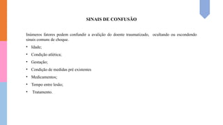 SINAIS DE CONFUSÃO
Inúmeros fatores podem confundir a avalição do doente traumatizado, ocultando ou escondendo
sinais comuns de choque.
• Idade;
• Condição atlética;
• Gestação;
• Condição de medidas pré existentes
• Medicamentos;
• Tempo entre lesão;
• Tratamento.
 
