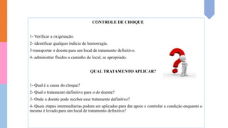 CONTROLE DE CHOQUE
1- Verificar a oxigenação.
2- identificar qualquer indicio de hemorragia.
3-transportar o doente para um local de tratamento definitivo.
4- administrar fluidos a caminho do local, se apropriado.
QUAL TRATAMENTO APLICAR?
1- Qual é a causa do choque?
2- Qual o tratamento definitivo para o do doente?
3- Onde o doente pode receber esse tratamento definitivo?
4- Quais etapas intermediarias podem ser aplicadas para dar apoio e controlar a condição enquanto o
mesmo é levado para um local de tratamento definitivo?
 