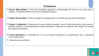 Tratamento
 Choque Hipovolêmico: é feito por transfusão sanguínea e administração de soro na veia, para repor o
sangue e os líquidos perdidos e prevenir complicações graves.
 Choque Hemorrágico: Controle cirúrgico do sangramento e transfusão precoce de hemoprodutos.
 Choque Cardiogênico: Tratamento da causa, poderá demandar o uso de balão intra-aórtico para manter a
perfusão cardíaca. A revascularização coronária aumenta a sobrevida nos paciente cujo choque foi causado
por isquemia miocárdica.
 Choque Distributivo: Cristaloides IV. Às vezes, fármacos inotrópicos ou vasopressoras (p. ex., dopamina
e/ou noradrenalina)
 Adrenalina para anafilaxia
 