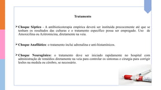 Tratamento
Choque Séptico - A antibioticoterapia empírica deverá ser instituída precocemente até que se
tenham os resultados das culturas e o tratamento específico possa ser empregado. Uso de
Amoxicilina ou Azitromicina, diretamente na veia.
Choque Anafilático: o tratamento inclui adrenalina e anti-histamínicos.
Choque Neurogênico: o tratamento deve ser iniciado rapidamente no hospital com
administração de remédios diretamente na veia para controlar os sintomas e cirurgia para corrigir
lesões na medula ou cérebro, se necessário.
 