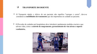  TRANSPORTE DO DOENTE
 O Transporte rápido e efetivo de um paciente não significa "carregar e correr", deve-se
considerar as mobilidades de tratamento que são importantes no cuidado ao paciente.
 O Provedor de cuidados pré hospitalares deve introduzir rapidamente medidas cruciais e que
salvam vidas, como o controle de sangramento, gerenciamento de vias aéreas e suporte
ventilatório.
 