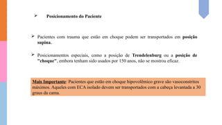  Posicionamento do Paciente
 Pacientes com trauma que estão em choque podem ser transportados em posição
supina.
 Posicionamentos especiais, como a posição de Trendelenburg ou a posição de
"choque", embora tenham sido usados por 150 anos, não se mostrou eficaz.
Mais Importante: Pacientes que estão em choque hipovolêmico grave são vasoconstritos
máximos. Aqueles com ECA isolado devem ser transportados com a cabeça levantada a 30
graus da cama.
 