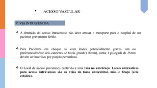  ACESSO VASCULAR
 VIA INTRAVENOSA
 A obtenção do acesso intravenoso não deve atrasar o transporte para o hospital de um
paciente gravemente ferido.
 Para Pacientes em choque ou com lesões potencialmente graves, um ou
preferencialmente dois cateteres de bitola grande (18mm), curto( 1 polegada de 25mm
devem ser inseridos por punção percutânea.
 O Local de acesso percutâneo preferido é uma veia no antebraço. Locais alternativos
para acesso intravenoso são as veias do fosso antecubital, mão e braço (veia
cefálica).
 