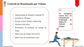 • Administração de Solução Cristaloide IV.
• Pulsação de 100 bpm.
• Pressão arterial Sistólica 100mm Hg.
• Eliminar ácido lático.
• Restauração da produção de energia do
corpo.
• Menor risco de choque irreversível.
• Menor risco de insuficiência renal.
Controle de Reanimação por Volume
Imagem: Wikipédia
O transporte
nunca deve ser
atrasado por:
Colocação de
linhas IV.
Infusão de
Fluido.
Imagem: Freepik
 