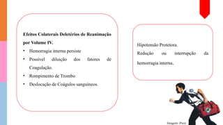 Efeitos Colaterais Deletérios de Reanimação
por Volume IV.
• Hemorragia interna persiste
• Possível diluição dos fatores de
Coagulação.
• Rompimento de Trombo
• Deslocação de Coágulos sanguíneos.
Imagem: Prezi
Hipotensão Protetora.
Redução ou interrupção da
hemorragia interna.
 