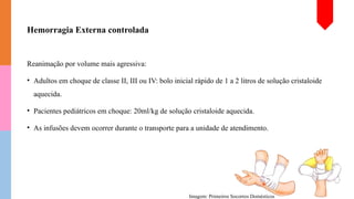 Hemorragia Externa controlada
Reanimação por volume mais agressiva:
• Adultos em choque de classe II, III ou IV: bolo inicial rápido de 1 a 2 litros de solução cristaloide
aquecida.
• Pacientes pediátricos em choque: 20ml/kg de solução cristaloide aquecida.
• As infusões devem ocorrer durante o transporte para a unidade de atendimento.
Imagem: Primeiros Socorros Domésticos
 