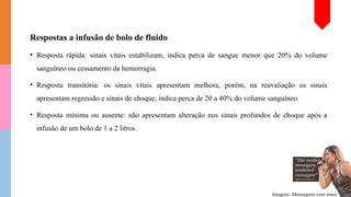 Respostas a infusão de bolo de fluido
• Resposta rápida: sinais vitais estabilizam, indica perca de sangue menor que 20% do volume
sanguíneo ou cessamento da hemorragia.
• Resposta transitória: os sinais vitais apresentam melhora, porém, na reavaliação os sinais
apresentam regressão e sinais de choque, indica perca de 20 a 40% do volume sanguíneo.
• Resposta mínima ou ausente: não apresentam alteração nos sinais profundos de choque após a
infusão de um bolo de 1 a 2 litros.
Imagem: Mensagens com amor
 
