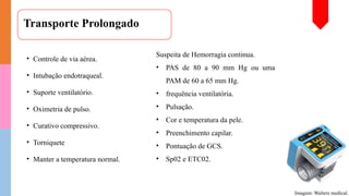 Transporte Prolongado
• Controle de via aérea.
• Intubação endotraqueal.
• Suporte ventilatório.
• Oximetria de pulso.
• Curativo compressivo.
• Torniquete
• Manter a temperatura normal.
Imagem: Walters medical.
Suspeita de Hemorragia continua.
• PAS de 80 a 90 mm Hg ou uma
PAM de 60 a 65 mm Hg.
• frequência ventilatória.
• Pulsação.
• Cor e temperatura da pele.
• Preenchimento capilar.
• Pontuação de GCS.
• Sp02 e ETC02.
 