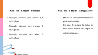 Uso de Cateter Urinário Uso de Cateter Nasogástrico:
• Produção adequada para adultos: 0,5
mL/kg/hora.
• Produção adequada para crianças: 1
mL/kg/hora.
• Produção adequada para bebês: 2
mL/kg/hora.
Imagem: Alibaba.
• Deverá ser considerado em todos os
pacientes intubados.
• Em caso de suspeita de fratura no
terço médio da face, opta-se por um
cateter orogastrico.
 