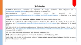 Referências
EDWARDS Lifesciences Corporation. A importância do choque circulatório. 2020. Disponível em: <
Gerenciamento de choque | Edwards Lifesciences>. Acesso em: 28 de out de 2021
ENFCONCURSOS. Urgência e emergência choque. 2017. Disponivel em: <
https://www.enfconcursos.com/uploads/cursos/2017/02/cursos_148716240758a44c27c2d66.pdf >. Acesso em: 28 de out de
2021.
GUYTON, A. C.; HALL, J. E. Tratado de Fisiologia Médica. 11 ed. Rio de Janeiro: Elsevier, 2006.
JUNIOR, C. A. M.; SOUZA, L. S. Fisiopatologia do Choque. HU Revista, Juiz de Fora, v. 40, n. 1 e 2, p. 73-78, jan./jun. 2014.
Disponível em: <*2403-Manuscrito sem identificação dos autores-16853-1-10-20171016 (2).pdf>. Acesso em: 27 de out de
2021.
OLIVEIRA, B. P; et al. Atualização na Reanimação Volêmica no Paciente Traumatizado. Acta Médica, v. 39, n. 1, 2018.
Disponível em: https://ebooks.pucrs.br/edipucrs/acessolivre/periodicos/acta-medica/assets/edicoes/2018-1/arquivos/pdf/36.pdf.
Acesso em 31 de out de 2021.
OLIVEIRA, R.G. Blackbook – Enfermagem. Belo Horizonte: Blackbook; 2016.
PHTLS Atendimento Pré-hospitalizar ao Traumatizado. 8ª ed. Jones & Bartlett Learning, 2017.
SMELTZER, S. C.; BARE, B. G. Brunner & Suddarth: Tratado de Enfermagem Médico-Cirúrgica. 12 ed. Rio de Janeiro:
Guanabara Koogan, vol. I e II., 2012.
 