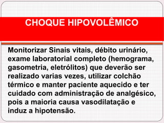 Monitorizar Sinais vitais, débito urinário,
exame laboratorial completo (hemograma,
gasometria, eletrólitos) que deverão ser
realizado varias vezes, utilizar colchão
térmico e manter paciente aquecido e ter
cuidado com administração de analgésico,
pois a maioria causa vasodilatação e
induz a hipotensão.
CHOQUE HIPOVOLÊMICO
 