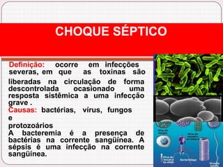 Definição: ocorre em infecções
severas, em que as toxinas são
liberadas na circulação de forma
descontrolada ocasionado uma
resposta sistêmica a uma infecção
grave .
Causas: bactérias, vírus, fungos
e
protozoários
A bacteremia é a presença de
bactérias na corrente sangüínea. A
sépsis é uma infecção na corrente
sangüínea.
CHOQUE SÉPTICO
 