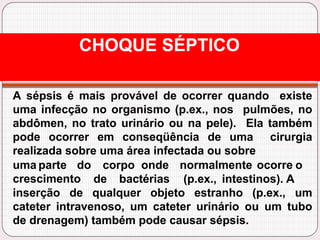 A sépsis é mais provável de ocorrer quando existe
uma infecção no organismo (p.ex., nos pulmões, no
abdômen, no trato urinário ou na pele). Ela também
pode ocorrer em conseqüência de uma cirurgia
realizada sobre uma área infectada ou sobre
uma parte do corpo onde normalmente ocorre o
crescimento de bactérias (p.ex., intestinos). A
inserção de qualquer objeto estranho (p.ex., um
cateter intravenoso, um cateter urinário ou um tubo
de drenagem) também pode causar sépsis.
CHOQUE SÉPTICO
 