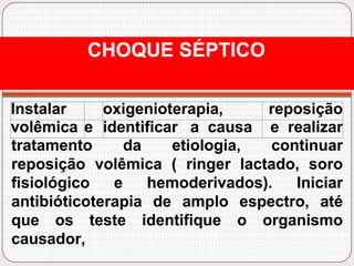 Instalar oxigenioterapia, reposição
volêmica e identificar a causa e realizar
tratamento da etiologia, continuar
reposição volêmica ( ringer lactado, soro
fisiológico e hemoderivados). Iniciar
antibióticoterapia de amplo espectro, até
que os teste identifique o organismo
causador,
CHOQUE SÉPTICO
 